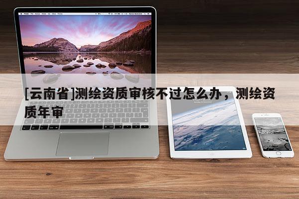 [云南省]測繪資質審核不過怎么辦，測繪資質年審
