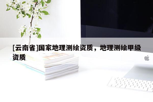[云南省]國家地理測繪資質，地理測繪甲級資質