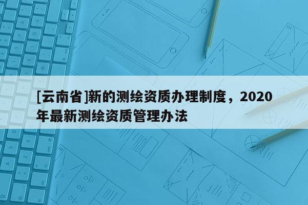 [云南省]新的測(cè)繪資質(zhì)辦理制度，2020年最新測(cè)繪資質(zhì)管理辦法