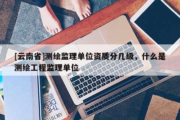 [云南省]測繪監(jiān)理單位資質(zhì)分幾級，什么是測繪工程監(jiān)理單位