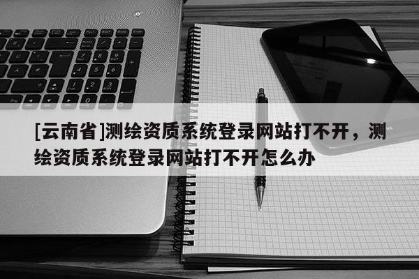 [云南省]測繪資質系統登錄網站打不開，測繪資質系統登錄網站打不開怎么辦