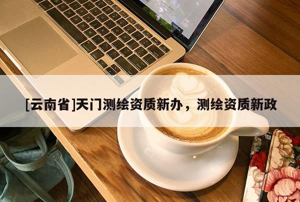 [云南省]天門測繪資質新辦，測繪資質新政