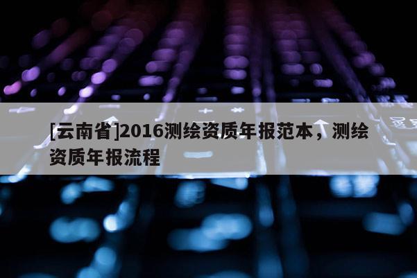 [云南省]2016測繪資質年報范本，測繪資質年報流程