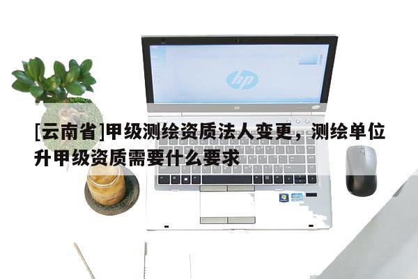 [云南省]甲級測繪資質(zhì)法人變更，測繪單位升甲級資質(zhì)需要什么要求