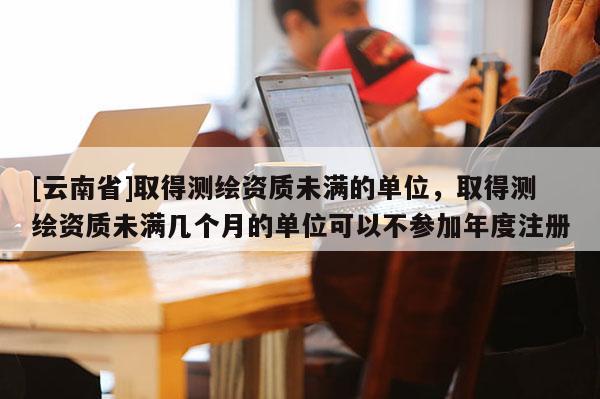 [云南省]取得測繪資質未滿的單位，取得測繪資質未滿幾個月的單位可以不參加年度注冊