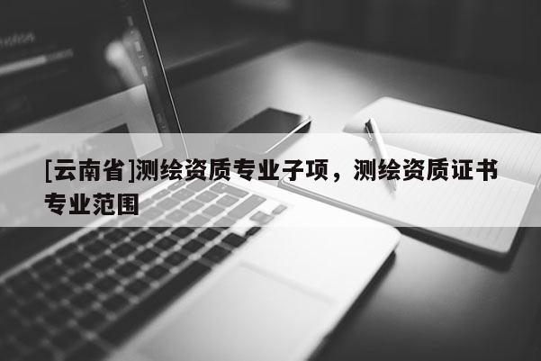 [云南省]測繪資質專業子項，測繪資質證書專業范圍
