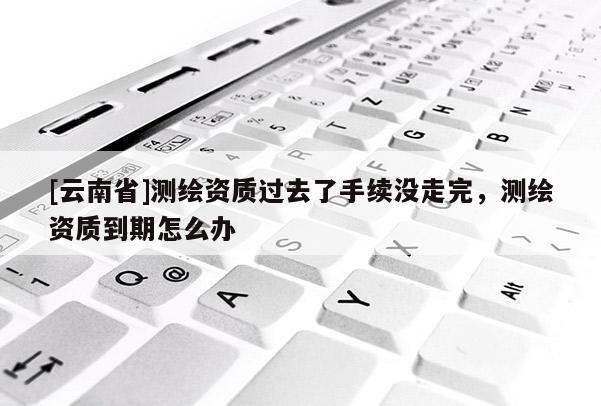 [云南省]測繪資質過去了手續沒走完，測繪資質到期怎么辦