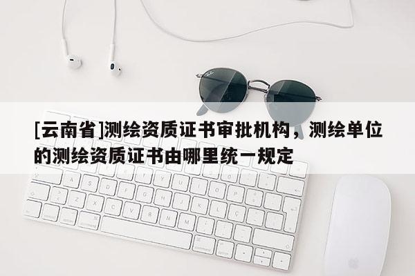 [云南省]測繪資質證書審批機構，測繪單位的測繪資質證書由哪里統一規定
