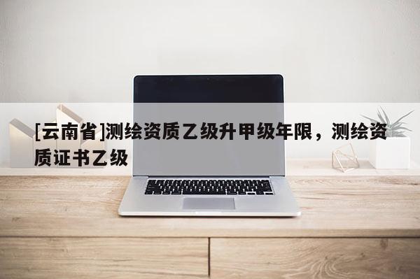[云南省]測繪資質(zhì)乙級升甲級年限，測繪資質(zhì)證書乙級
