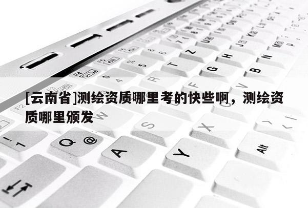 [云南省]測繪資質哪里考的快些啊，測繪資質哪里頒發