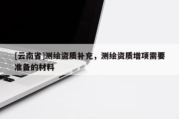 [云南省]測(cè)繪資質(zhì)補(bǔ)充，測(cè)繪資質(zhì)增項(xiàng)需要準(zhǔn)備的材料