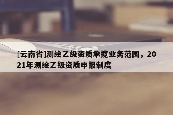 [云南省]測繪乙級資質承攬業務范圍，2021年測繪乙級資質申報制度