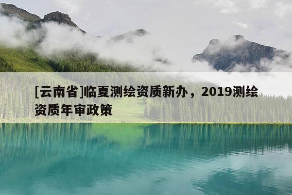 [云南省]臨夏測(cè)繪資質(zhì)新辦，2019測(cè)繪資質(zhì)年審政策