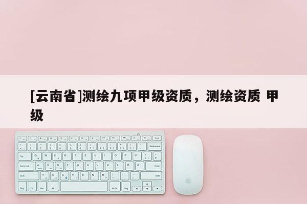 [云南省]測(cè)繪九項(xiàng)甲級(jí)資質(zhì)，測(cè)繪資質(zhì) 甲級(jí)