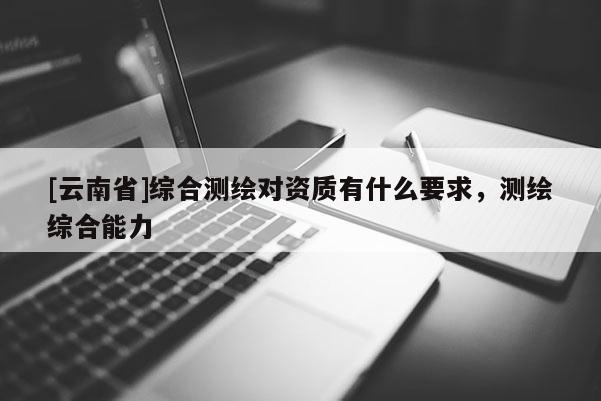 [云南省]綜合測繪對資質(zhì)有什么要求，測繪綜合能力