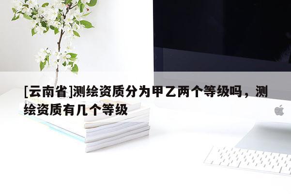 [云南省]測繪資質分為甲乙兩個等級嗎，測繪資質有幾個等級