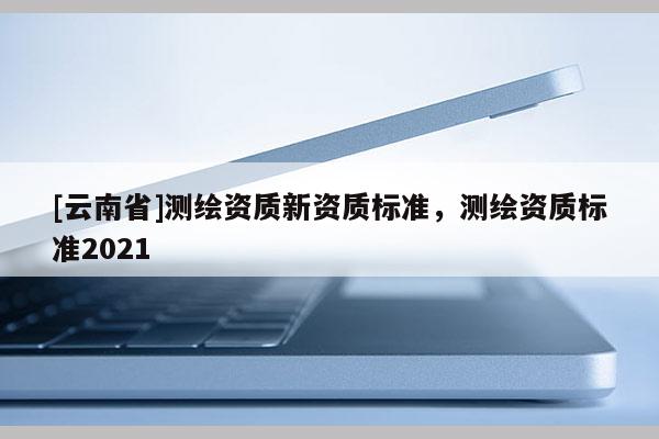 [云南省]測繪資質新資質標準，測繪資質標準2021