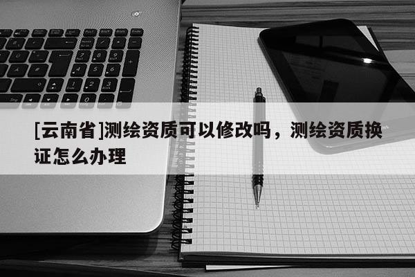 [云南省]測繪資質(zhì)可以修改嗎，測繪資質(zhì)換證怎么辦理