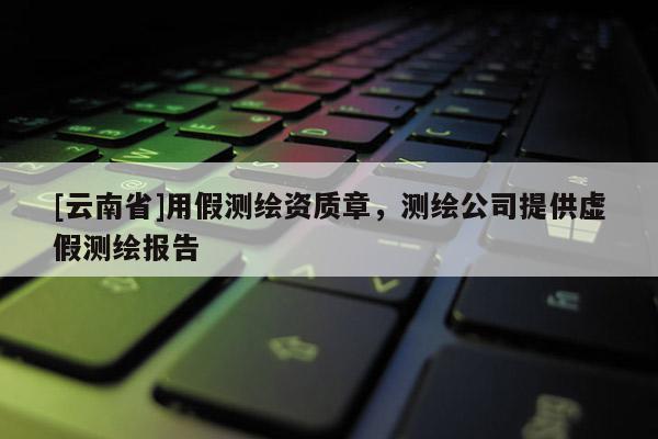 [云南省]用假測繪資質章，測繪公司提供虛假測繪報告