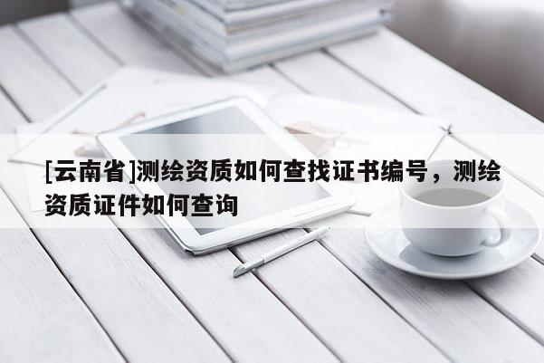 [云南省]測繪資質(zhì)如何查找證書編號，測繪資質(zhì)證件如何查詢