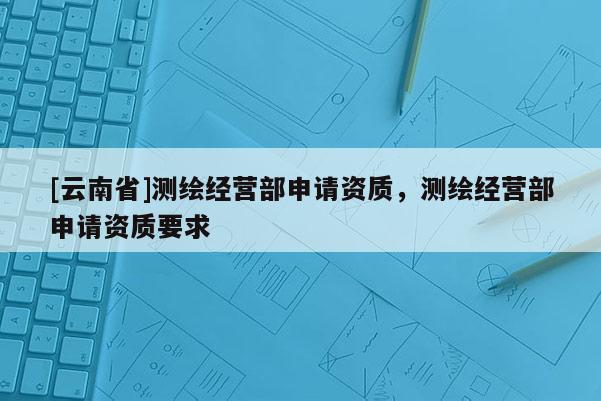[云南省]測繪經營部申請資質，測繪經營部申請資質要求