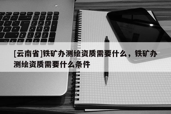 [云南省]鐵礦辦測繪資質需要什么，鐵礦辦測繪資質需要什么條件