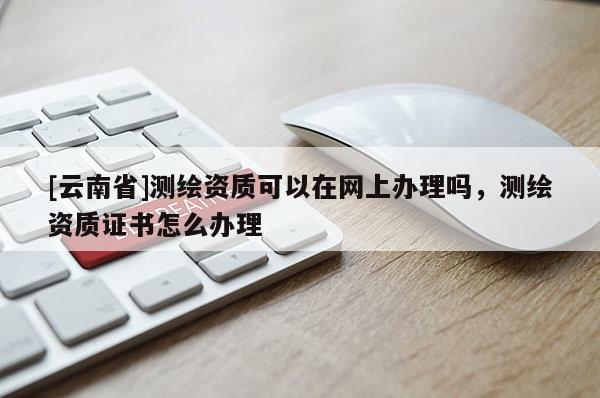 [云南省]測繪資質可以在網上辦理嗎，測繪資質證書怎么辦理
