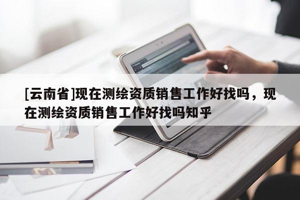 [云南省]現在測繪資質銷售工作好找嗎，現在測繪資質銷售工作好找嗎知乎