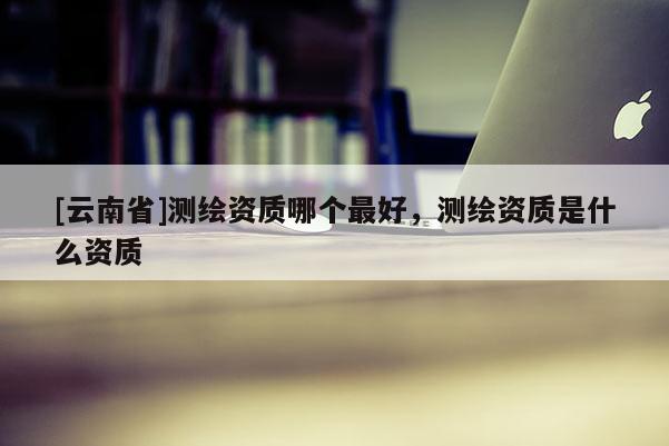 [云南省]測繪資質哪個最好，測繪資質是什么資質