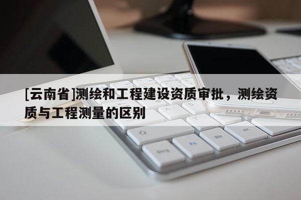 [云南省]測繪和工程建設資質審批，測繪資質與工程測量的區別