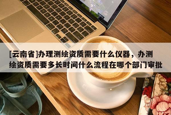 [云南省]辦理測繪資質(zhì)需要什么儀器，辦測繪資質(zhì)需要多長時間什么流程在哪個部門審批