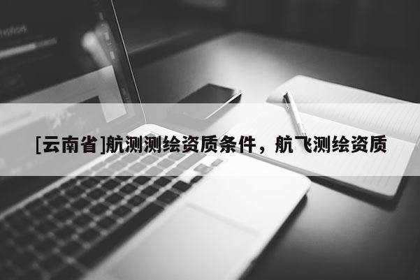 [云南省]航測(cè)測(cè)繪資質(zhì)條件，航飛測(cè)繪資質(zhì)