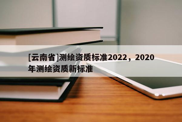 [云南省]測繪資質(zhì)標準2022，2020年測繪資質(zhì)新標準