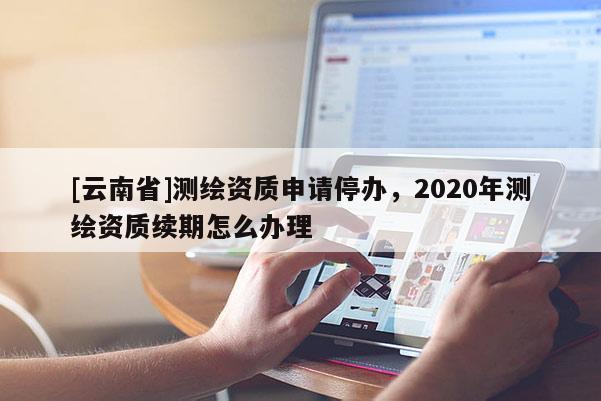 [云南省]測繪資質(zhì)申請停辦，2020年測繪資質(zhì)續(xù)期怎么辦理