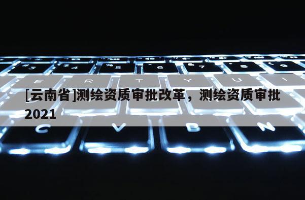 [云南省]測繪資質審批改革，測繪資質審批2021