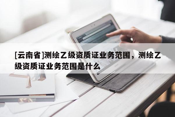 [云南省]測(cè)繪乙級(jí)資質(zhì)證業(yè)務(wù)范圍，測(cè)繪乙級(jí)資質(zhì)證業(yè)務(wù)范圍是什么