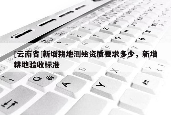 [云南省]新增耕地測繪資質要求多少，新增耕地驗收標準