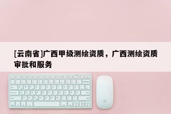 [云南省]廣西甲級測繪資質(zhì)，廣西測繪資質(zhì)審批和服務(wù)