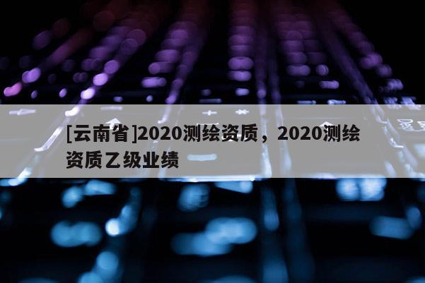 [云南省]2020測繪資質，2020測繪資質乙級業績
