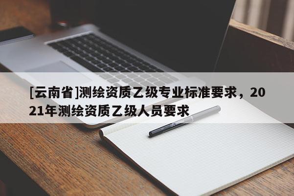 [云南省]測(cè)繪資質(zhì)乙級(jí)專業(yè)標(biāo)準(zhǔn)要求，2021年測(cè)繪資質(zhì)乙級(jí)人員要求