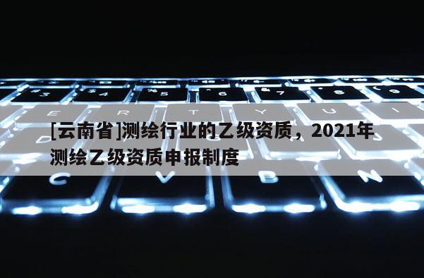 [云南省]測繪行業的乙級資質，2021年測繪乙級資質申報制度