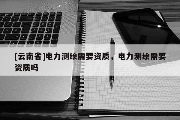 [云南省]電力測繪需要資質(zhì)，電力測繪需要資質(zhì)嗎