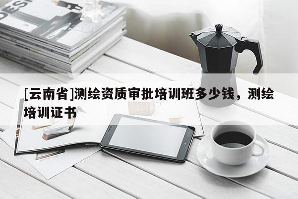 [云南省]測(cè)繪資質(zhì)審批培訓(xùn)班多少錢，測(cè)繪培訓(xùn)證書(shū)