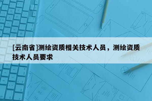 [云南省]測繪資質相關技術人員，測繪資質技術人員要求
