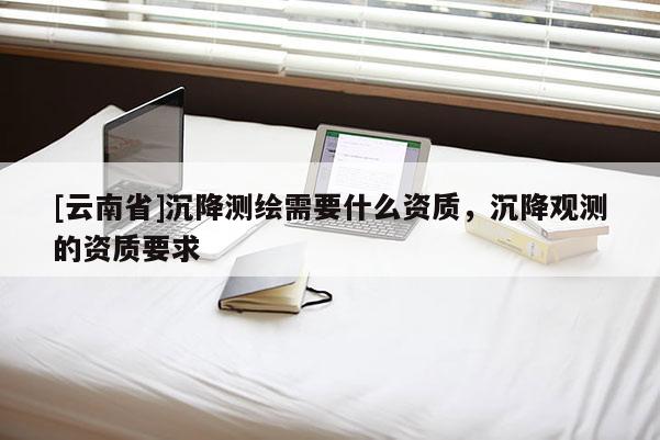 [云南省]沉降測(cè)繪需要什么資質(zhì)，沉降觀測(cè)的資質(zhì)要求