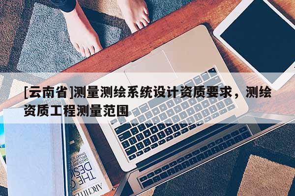 [云南省]測量測繪系統設計資質要求，測繪資質工程測量范圍
