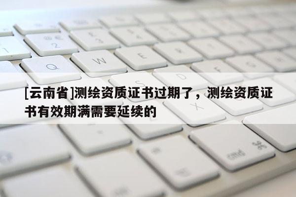 [云南省]測繪資質證書過期了，測繪資質證書有效期滿需要延續的