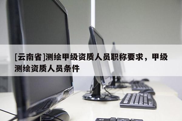 [云南省]測繪甲級資質人員職稱要求，甲級測繪資質人員條件