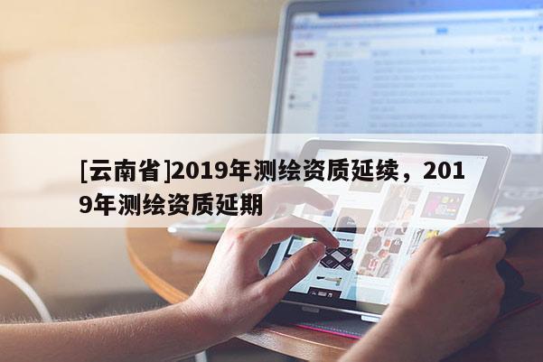 [云南省]2019年測(cè)繪資質(zhì)延續(xù)，2019年測(cè)繪資質(zhì)延期