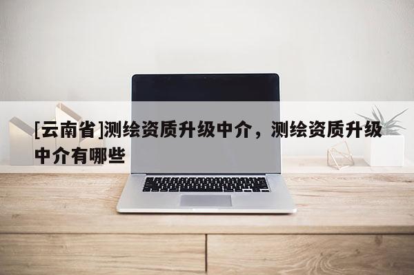 [云南省]測(cè)繪資質(zhì)升級(jí)中介，測(cè)繪資質(zhì)升級(jí)中介有哪些